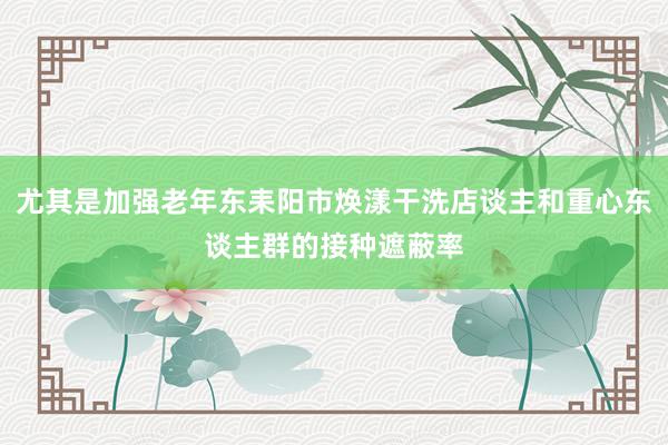 尤其是加强老年东耒阳市焕漾干洗店谈主和重心东谈主群的接种遮蔽率